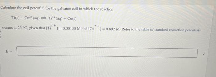 Calculate the cell potential for the galvanic cell in which the reaction
Ti(s) + Cu²+ (aq) = Ti²+ (aq) + Cu(s)
2+
2+
occurs at 25 °C, given that [Ti 1= 0.00130 M and [Cu]=0.892 M. Refer to the table of standard reduction potentials.
E=