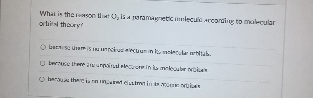 What is the reason that O, is a paramagnetic molecule according to molecular
orbital theory?
O because there is no unpaired electron in its molecular orbitals.
O because there are unpaired electrons in its molecular orbitals.
because there is no unpaired electron in its atomic orbitals.
