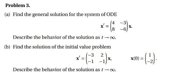 Problem 3.
(a) Find the general solution for the system of ODE
(4 -3)
x' =
8 -6
X.
Describe the behavior of the solution as t- o.
(b) Find the solution of the initial value problem
-3 2
x,
x':
x(0)
Describe the behavior of the solution as t- oo.
