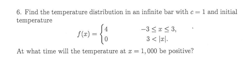 6. Find the temperature distribution in an infinite bar with c 1 and initial
temperature
4
f(x) =
-3 < *< 3,
3 < |æ|.
At what time will the temperature at x =
1, 000 be positive?
