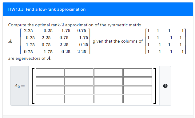 HW13.3. Find a low-rank approximation
Compute the optimal rank-2 approximation of the symmetric matrix
2.25
-0.25 -1.75
0.75
Г1 1
-1]
-0.25
2.25
0.75
1
given that the columns of
1
-1.75
1
-1
1
A =
-1.75
0.75
2.25
-0.25
-1
1.
1
0.75
-1.75 -0.25
2.25
[1
are eigenvectors of A.
A2 =
