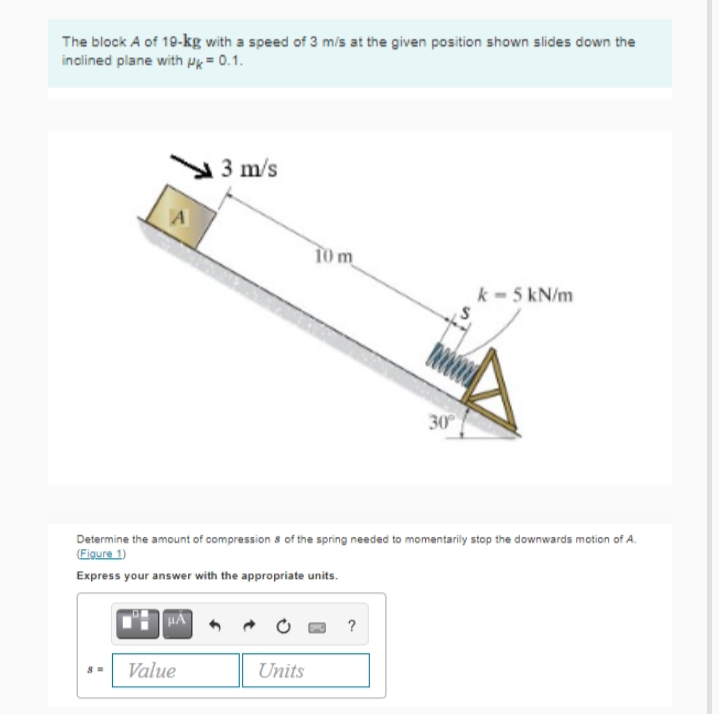 The block A of 10-kg with a speed of 3 m/s at the given position shown slides down the
inclined plane with Pk= 0.1.
3 m/s
T0m
k - 5 kN/m
30
Determine the amount of compression s of the spring needed to momentarily stop the downwards motion of A.
(Figure 1)
Express your answer with the appropriate units.
?
Value
Units
