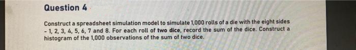 Question 4
Construct a spreadsheet simulation model to simulate 1,000 rolls of a die with the eight sides
- 1, 2, 3, 4, 5, 6, 7 and 8. For each roll of two dice, record the sum of the dice. Construct a
histogram of the 1,000 observations of the sum of two dice.
