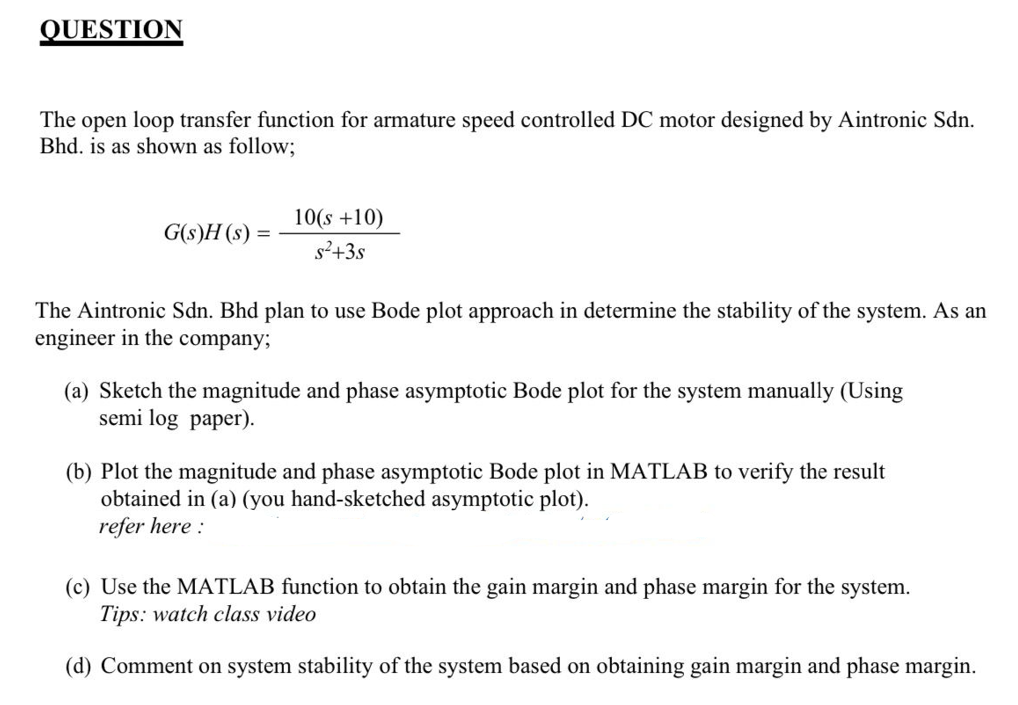 QUESTION
The open loop transfer function for armature speed controlled DC motor designed by Aintronic Sdn.
Bhd. is as shown as follow;
G(s)H(s) =
10(s +10)
s²+3s
The Aintronic Sdn. Bhd plan to use Bode plot approach in determine the stability of the system. As an
engineer in the company;
(a) Sketch the magnitude and phase asymptotic Bode plot for the system manually (Using
semi log paper).
(b) Plot the magnitude and phase asymptotic Bode plot in MATLAB to verify the result
obtained in (a) (you hand-sketched asymptotic plot).
refer here:
(c) Use the MATLAB function to obtain the gain margin and phase margin for the system.
Tips: watch class video
(d) Comment on system stability of the system based on obtaining gain margin and phase margin.