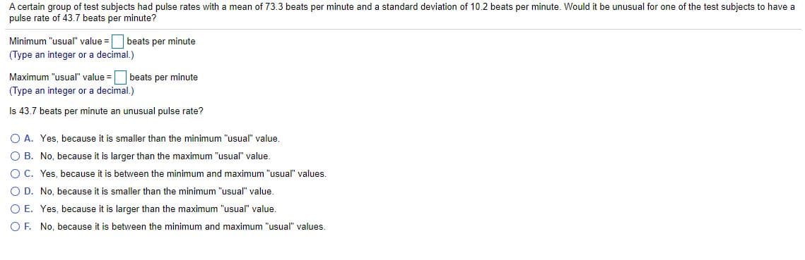 A certain group of test subjects had pulse rates with a mean of 73.3 beats per minute and a standard deviation of 10.2 beats per minute. Would it be unusual for one of the test subjects to have a
pulse rate of 43.7 beats per minute?
Minimum "usual" value = beats per minute
(Type an integer or a decimal.)
Maximum "usual" value =
beats per minute
(Type an integer or a decimal.)
Is 43.7 beats per minute an unusual pulse rate?
O A. Yes, because it is smaller than the minimum "usual" value.
O B. No, because it is larger than the maximum "usual" value.
O C. Yes, because it is between the minimum and maximum "usual" values.
O D. No, because it is smaller than the minimum "usual" value.
O E. Yes, because it is larger than the maximum "usual" value.
O F. No, because it is between the minimum and maximum "usual" values.
