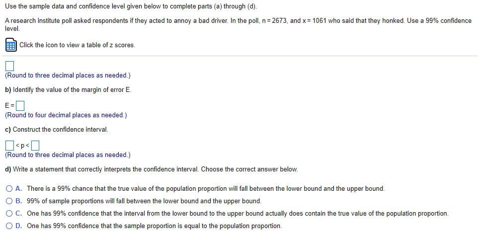 Use the sample data and confidence level given below to complete parts (a) through (d).
A research institute poll asked respondents if they acted to annoy a bad driver. In the poll, n= 2673, and x= 1061 who said that they honked. Use a 99% confidence
level.
E Click the icon to view a table of z scores.
(Round to three decimal places as needed.)
b) Identify the value of the margin of error E.
E=D
(Round to four decimal places as needed.)
c) Construct the confidence interval.
(Round to three decimal places as needed.)
d) Write a statement that correctly interprets the confidence interval. Choose the correct answer below.
O A. There is a 99% chance that the true value of the population proportion will fall between the lower bound and the upper bound.
O B. 99% of sample proportions will fall between the lower bound and the upper bound.
OC. One has 99% confidence that the interval from the lower bound to the upper bound actually does contain the true value of the population proportion.
O D. One has 99% confidence that the sample proportion is equal to the population proportion.
