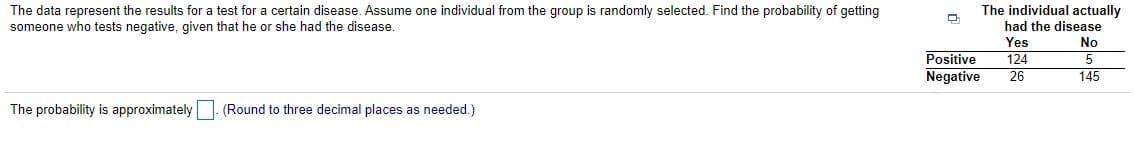 The individual actually
The data represent the results for a test for a certain disease. Assume one individual from the group is randomly selected. Find the probability of getting
someone who tests negative, given that he or she had the disease.
had the disease
Yes
124
26
No
Positive
Negative
145
The probability is approximately. (Round to three decimal places as needed.)
