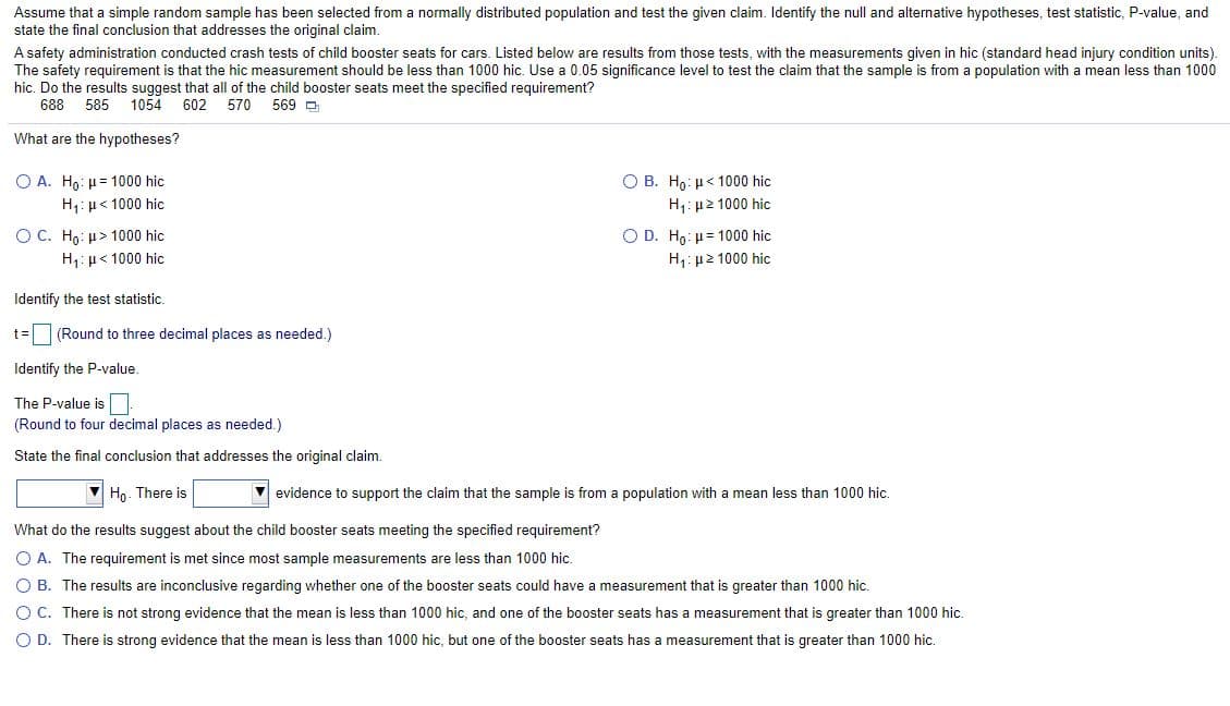 Assume that a simple random sample has been selected from a normally distributed population and test the given claim. Identify the null and alternative hypotheses, test statistic, P-value, and
state the final conclusion that addresses the original claim.
A safety administration conducted crash tests of child booster seats for cars. Listed below are results from those tests, with the measurements given in hic (standard head injury condition units).
The safety requirement is that the hic measurement should be less than 1000 hic. Use a 0.05 significance level to test the claim that the sample is from a population with a mean less than 1000
hic. Do the results suggest that all of the child booster seats meet the specified requirement?
688
585
1054
602
570
569 D
What are the hypotheses?
Ο Α. H μ= 1000 hic
O B. Ho: µ< 1000 hic
H1: µ< 1000 hic
H: u2 1000 hic
OC. Ho: µ> 1000 hic
O D. Ho: µ= 1000 hic
H,:µ< 1000 hic
H1: µ2 1000 hic
Identify the test statistic.
(Round to three decimal places as needed.)
Identify the P-value.
The P-value is
(Round to four decimal places as needed.)
State the final conclusion that addresses the original claim.
Ho. There is
v evidence to support the claim that the sample is from a population with a mean less than 1000 hic.
What do the results suggest about the child booster seats meeting the specified requirement?
O A. The requirement is met since most sample measurements are less than 1000 hic.
O B. The results are inconclusive regarding whether one of the booster seats could have a measurement that is greater than 1000 hic.
O C. There is not strong evidence that the mean is less than 1000 hic, and one of the booster seats has a measurement that is greater than 1000 hic.
O D. There is strong evidence that the mean is less than 1000 hic, but one of the booster seats has a measurement that is greater than 1000 hic.
