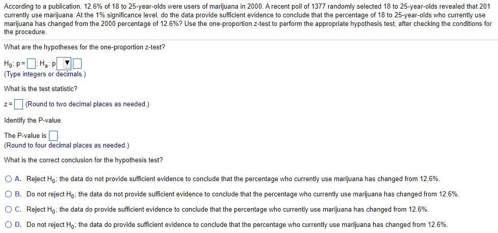 According to a publication, 12.6% of 18 to 25-year-olds were users of marijuana in 2000. A recent poll of 1377 randomly selected 18 to 25-year-olds revealed that 201
currently use marijuana. At the 1% significance level, do the data provide sufficient evidence to conclude that the percentage of 18 to 25-year-olds who currently use
marijuana has changed from the 2000 percentage of 12.6%? Use the one-proportion z-test to perform the appropriate hypothesis test, after checking the conditions for
the procedure.
What are the hypotheses for the one-proportion z-test?
Ho: p=: Hạ: p
(Type integers or decimals.)
What is the test statistic?
z= (Round to two decimal places as needed.)
Identify the P-value.
The P-value is
(Round to four decimal places as needed.)
What is the correct conclusion for the hypothesis test?
O A. Reject H,; the data do not provide sufficient evidence to conclude that the percentage who currently use marijuana has changed from 12.6%.
O B. Do not reject Ho; the data do not provide sufficient evidence to conclude that the percentage who currently use marijuana has changed from 12.6%.
OC. Reject Ho the data do provide sufficient evidence to conclude that the percentage who currently use marijuana has changed from 12.6%.
O D. Do not reject H,; the data do provide sufficient evidence to conclude that the percentage who currently use marijuana has changed from 12.6%.
