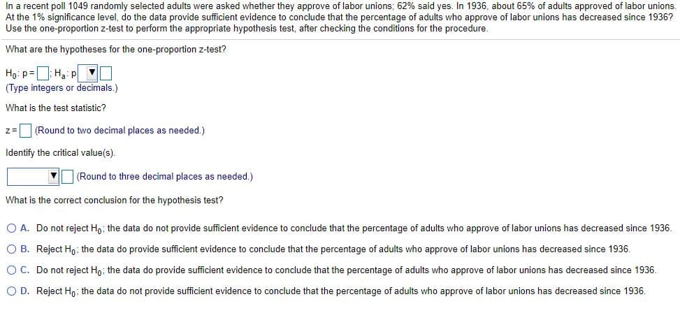 In a recent poll 1049 randomly selected adults were asked whether they approve of labor unions; 62% said yes. In 1936, about 65% of adults approved of labor unions.
At the 1% significance level, do the data provide sufficient evidence to conclude that the percentage of adults who approve of labor unions has decreased since 1936?
Use the one-proportion z-test to perform the appropriate hypothesis test, after checking the conditions for the procedure.
What are the hypotheses for the one-proportion z-test?
Ho: p=D: Hạ: p U
(Type integers or decimals.)
What is the test statistic?
z= (Round to two decimal places as needed.)
Identify the critical value(s).
(Round to three decimal places as needed.)
What is the correct conclusion for the hypothesis test?
O A. Do not reject Ho; the data do not provide sufficient evidence to conclude that the percentage of adults who approve of labor unions has decreased since 1936.
O B. Reject Hn; the data do provide sufficient evidence to conclude that the percentage of adults who approve of labor unions has decreased since 1936.
O C. Do not reject Ho; the data do provide sufficient evidence to conclude that the percentage of adults who approve of labor unions has decreased since 1936.
O D. Reject Ho; the data do not provide sufficient evidence to conclude that the percentage of adults who approve of labor unions has decreased since 1936.
