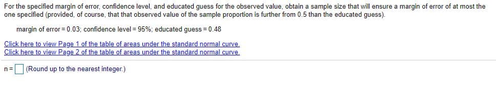 For the specified margin of error, confidence level, and educated guess for the observed value, obtain a sample size that will ensure a margin of error of at most the
one specified (provided, of course, that that observed value of the sample proportion is further from 0.5 than the educated guess).
margin of error = 0.03; confidence level = 95%; educated quess = 0.48
Click here to view Page 1 of the table of areas under the standard normal curve.
Click here to view Page 2 of the table of areas under the standard normal curve.
n= (Round up to the nearest integer.)
