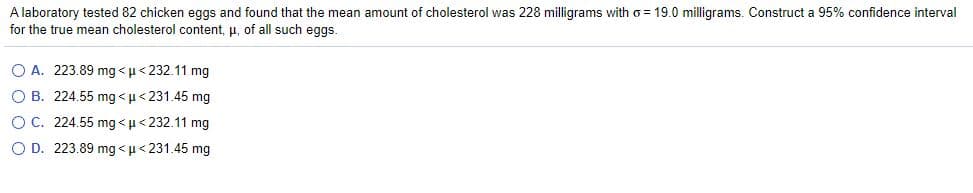 A laboratory tested 82 chicken eggs and found that the mean amount of cholesterol was 228 milligrams with o = 19.0 milligrams. Construct a 95% confidence interval
for the true mean cholesterol content, u, of all such eggs.
O A. 223.89 mg < u< 232.11 mg
O B. 224.55 mg < u< 231.45 mg
OC. 224.55 mg<µ< 232.11 mg
O D. 223.89 mg <µ< 231.45 mg
