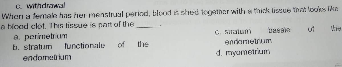 C. withdrawal
When a female has her menstrual period, blood is shed together with a thick tissue that looks like
a blood clot. This tissue is part of the
a. perimetrium
C. stratum
basale
of
the
b. stratum
functionale
of
the
endometrium
endometrium
d. myometrium
