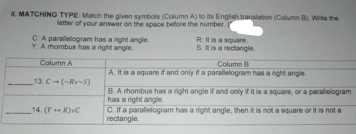 II. MATCHING TYPE: Match the given symbols (Column A) to its English translation (Column B). Write the
letter of your answer on the space before the number.
C: A parallelogram has a right angle.
Y: A rhombus has a right angle.
R: It is a square.
S. It is a rectangle.
Column A
Column B
A. It is a square if and only if a parallelogram has a right angle.
13. C (~Rv~S)
B. A rhombus has a right angle if and only if it is a square, or a parallelogram
has a right angle.
14. (Y R)vC
C. If a parallelogram has a right angle, then it is not a square or it is not a
rectangle.
