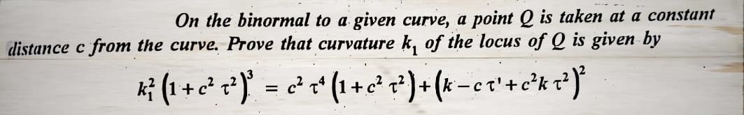 On the binormal to a given curve, a point Q is taken at a constant
distance c from the curve. Prove that curvature k, of the locus of Q is given by
K² (1 + c²7²)²³ = c² +² (1 + c³² T² ) + (k − c ₁ ² + c ²³k T ² ) ²
-