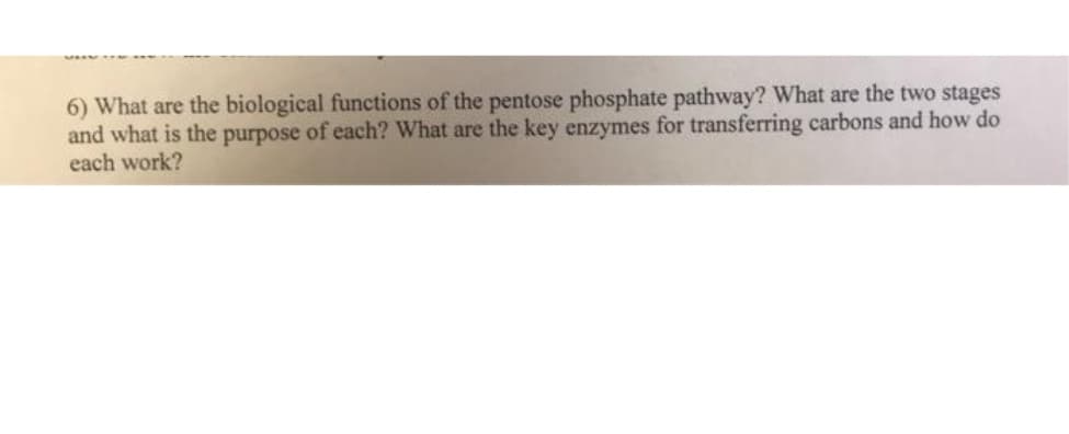 6) What are the biological functions of the pentose phosphate pathway? What are the two stages
and what is the purpose of each? What are the key enzymes for transferring carbons and how do
each work?
