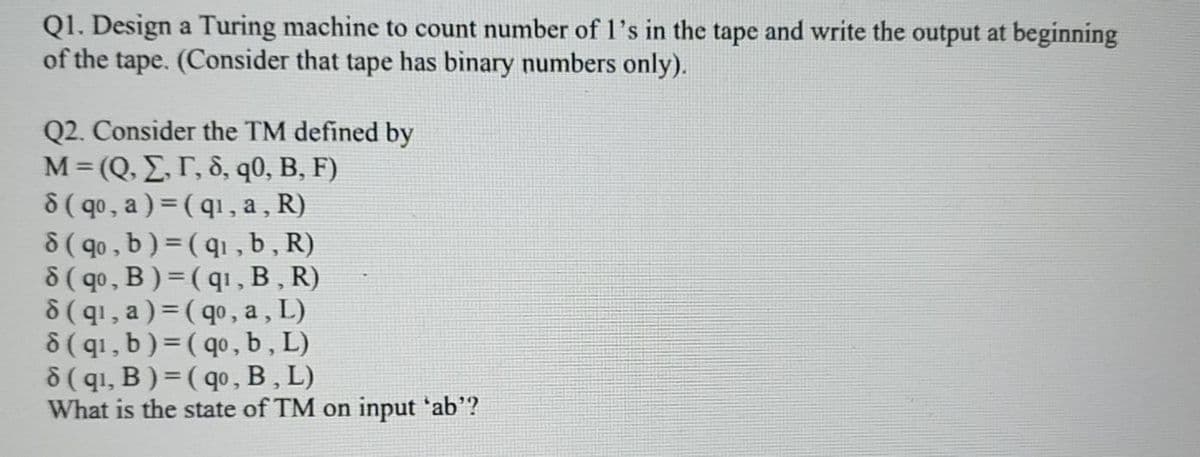 Q1. Design a Turing machine to count number of l's in the tape and write the output at beginning
of the tape. (Consider that tape has binary numbers only).
Q2. Consider the TM defined by
M = (Q. E,r, 8, q0, B, F)
8 ( qo, a ) = (q1, a , R)
8 ( qo , b ) = ( q1 , b, R)
8( qo, B) = (q1,B , R)
8(q1, a) = ( qo, a, L)
8(q1, b )= ( qo, b , L)
8 ( qı, B ) = ( qo, B, L)
What is the state of TM on input 'ab'?
