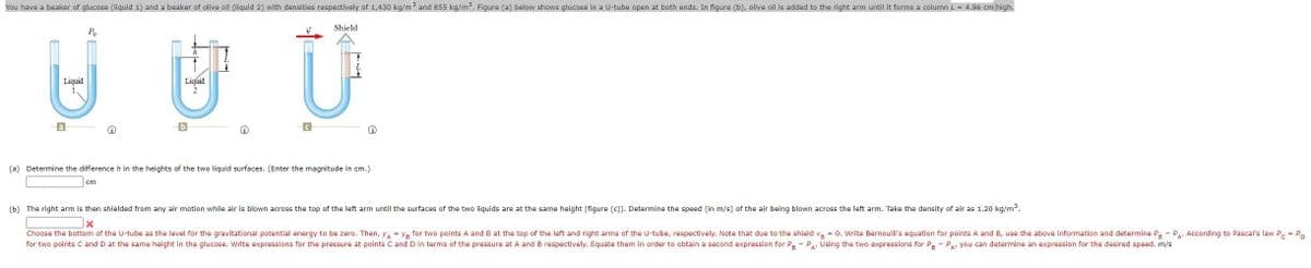 You have a beaker of glucose (liquid 1) and a beaker of olive oil (liquid 2) with densities respectively of 1,430 kg/m and 855 kg/m. Figure (a) below shows glucose in a U-tube open at both ends. In figure (b), olive oil is added to the right arm until it forms a column L = 4.96 cm high.
日世 U
Shield
Po
Liquid
Liquid
a
(a) Determine the difference h in the heights of the two liquid surfaces. (Enter the magnitude in cm.)
cm
(b) The right arm is then shielded from any air motion while air is blown across the top of the left arm until the surfaces of the two liquids are at the same height (figure (c)). Determine the speed (in m/s) of the air being blown across the left arm. Take the density of air as 1.20 kg/m.
Choose the bottom of the U-tube as the level for the gravitational potential energy to be zero. Then, y = YR for two points A and B at the top of the left and right arms of the U-tube, respectively. Note that due to the shield va = 0. Write Bernoulli's equation for points A and B, use the above information and determine Pa - Pa. According to Pascal's law P. = P.
for two points C and D at the same height in the glucose. Write expressions for the pressure at points C and D in terms of the pressure at A and B respectively. Equate them in order to obtain a second expression for P - P.. Using the two expressions for Pe - Pa you can determine an expression for the desired speed. m/s
