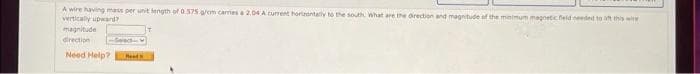 A wire having mass per unit length of 0575 a/om cames a 2.04 A current horientally to the south What are the Orection and magnitude of the mnimum magnetic feld needed to this wire
verticaly upward?
magnitude
direction
Need Help?
