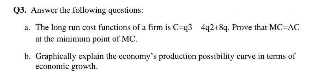 Q3. Answer the following questions:
a. The long run cost functions of a firm is C=q3 – 4q2+8q. Prove that MC=ÁC
at the minimum point of MC.
b. Graphically explain the economy's production possibility curve in terms of
economic growth.
