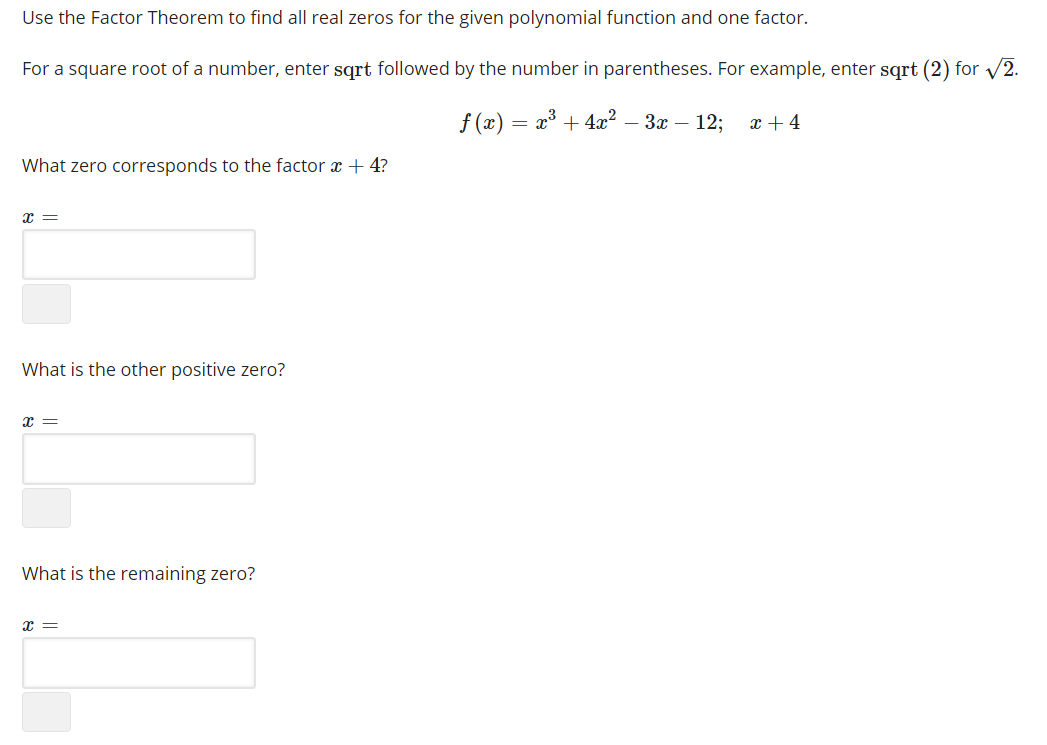 Use the Factor Theorem to find all real zeros for the given polynomial function and one factor.
For a square root of a number, enter sqrt followed by the number in parentheses. For example, enter sqrt (2) for /2.
f (x) :
+ 4x? – 3x – 12;
x + 4
What zero corresponds to the factor x + 4?
What is the other positive zero?
What is the remaining zero?
