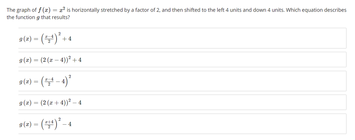 The graph of f (x) = x² is horizontally stretched by a factor of 2, and then shifted to the left 4 units and down 4 units. Which equation describes
the function g that results?
9(2) = (4)* +4
x-4
9 (x) = (2 (x – 4))² + 4
4)*
9 (z) =
x-4
g(x) = (2 (x + 4))² – 4
9(2) = (4)* - 4
r+4
