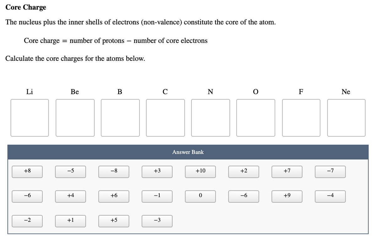 Core Charge
The nucleus plus the inner shells of electrons (non-valence) constitute the core of the atom.
Core charge
= number of protons – number of core electrons
Calculate the core charges for the atoms below.
Li
Be
В
N
F
Ne
Answer Bank
+8
-5
-8
+3
+10
+2
+7
-7
-6
+4
+6
-1
-6
+9
-4
-2
+1
+5
-3
