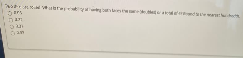 Two dice are rolled. What is the probability of having both faces the same (doubles) or a total of 4? Round to the nearest hundredth.
0.06
0.22
0.37
0.33
