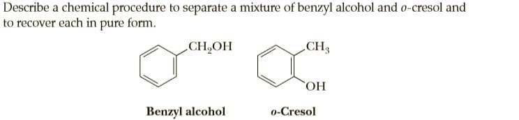 Describe a chemical procedure to separate a mixture of benzyl alcohol and o-cresol and
to recover each in pure form.
CH,OH
CH3
Benzyl alcohol
o-Cresol
