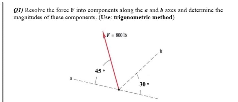 Q1) Resolve the force F into components along the a and b axes and determine the
magnitudes of these components. (Use: trigonometric method)
F = 800 lb
45 °
30 °
