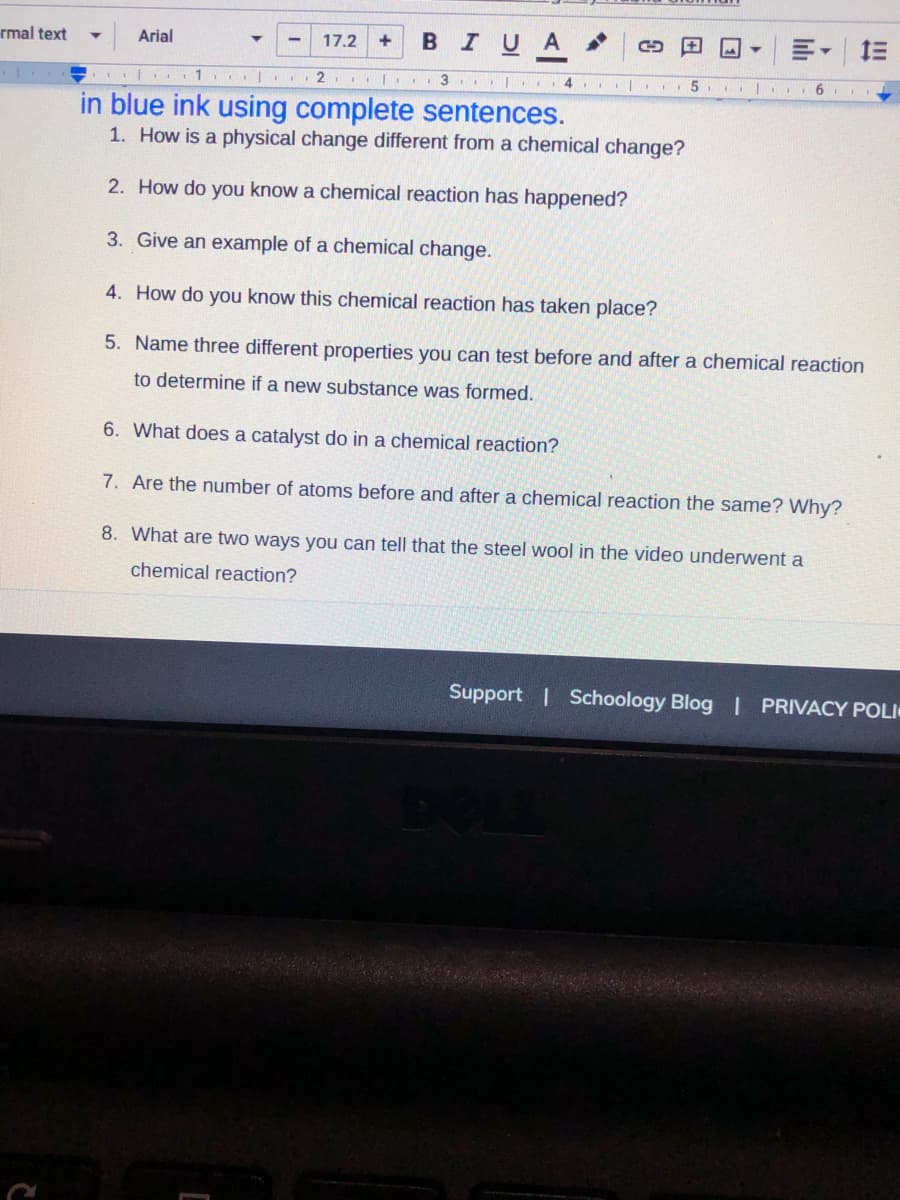 rmal text
BIUA
Arial
17.2
+
. 1. .
2. | 3 | 4
in blue ink using complete sentences.
1. How is a physical change different from a chemical change?
2. How do you know a chemical reaction has happened?
3. Give an example of a chemical change.
4. How do you know this chemical reaction has taken place?
5. Name three different properties you can test before and after a chemical reaction
to determine if a new substance was formed.
6. What does a catalyst do in a chemical reaction?
7. Are the number of atoms before and after a chemical reaction the same? Why?
8. What are two ways you can tell that the steel wool in the video underwent a
chemical reaction?
Support | Schoology Blog | PRIVACY POLI
