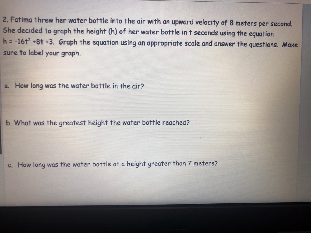 2. Fatima threw her water bottle into the air with an upward velocity of 8 meters per second.
She decided to graph the height (h) of her water bottle in t seconds using the equation
h = -16t2 +8t +3. Graph the equation using an appropriate scale and answer the questions. Make
sure to label your graph.
a. How long was the water bottle in the air?
b. What was the greatest height the water bottle reached?
c. How long was the water bottle at a height greater than 7 meters?
