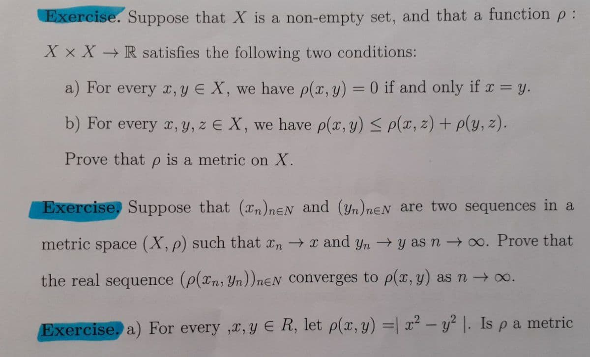 Exercise. Suppose that X is a non-empty set, and that a function p:
X x X → R satisfies the following two conditions:
a) For every x, y E X, we have p(x, y) = 0 if and only if r = y.
b) For every x, Y, z E X, we have p(x, y) < p(x, z) + p(y, z).
Prove that p is a metric on X.
Exercise, Suppose that (xn)nEN and (yn)nɛN are two sequences in a
metric space (X, p) such that xn x and yn y as n → 0. Prove that
the real sequence (p(xn, Yn))neN Converges to p(x, y) as n → 0.
Exercise, a) For every ,x, y E R, let p(x, y) =| x² – y² |. Is pa metric
