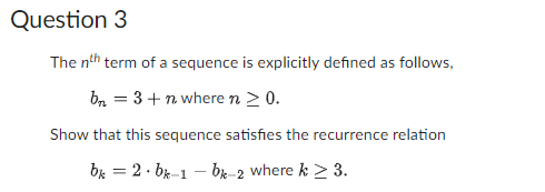 Question 3
The nth term of a sequence is explicitly defined as follows,
bn = 3+ n where n ≥ 0.
Show that this sequence satisfies the recurrence relation
bk = 2 bk-1-bk-2 where k ≥ 3.