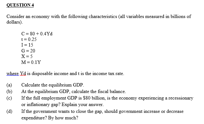 QUESTION 4
Consider an economy with the following characteristics (all variables measured in billions of
dollars).
C = 80+ 0.4Yd
t = 0.25
I= 15
G = 20
X = 5
M = 0.1Y
where yd is disposable income and t is the income tax rate.
(a)
Calculate the equilibrium GDP.
(b)
At the equilibrium GDP, calculate the fiscal balance.
(c)
If the full employment GDP is $80 billion, is the economy experiencing a recessionary
or inflationary gap? Explain your answer.
(d)
If the government wants to close the gap, should government increase or decrease
expenditure? By how much?