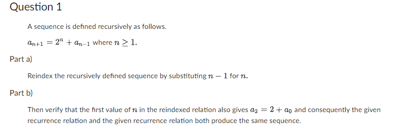 Question 1
A sequence is defined recursively as follows.
an+1 = 2¹+ an-1 where n ≥ 1.
Part a)
Reindex the recursively defined sequence by substituting n - 1 for n.
Part b)
Then verify that the first value of n in the reindexed relation also gives a₂ = 2 + ao and consequently the given
recurrence relation and the given recurrence relation both produce the same sequence.