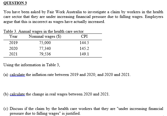 QUESTION 3
You have been asked by Fair Work Australia to investigate a claim by workers in the health
care sector that they are under increasing financial pressure due to falling wages. Employers
argue that this is incorrect as wages have actually increased.
Table 3. Annual wages in the health care sector
Year
Nominal wages ($)
2019
2020
2021
75,000
77,340
79,536
CPI
144.5
145.2
149.1
Using the information in Table 3.
(a) calculate the inflation rate between 2019 and 2020; and 2020 and 2021.
(b) calculate the change in real wages between 2020 and 2021.
(c) Discuss if the claim by the health care workers that they are "under increasing financial
pressure due to falling wages" is justified.