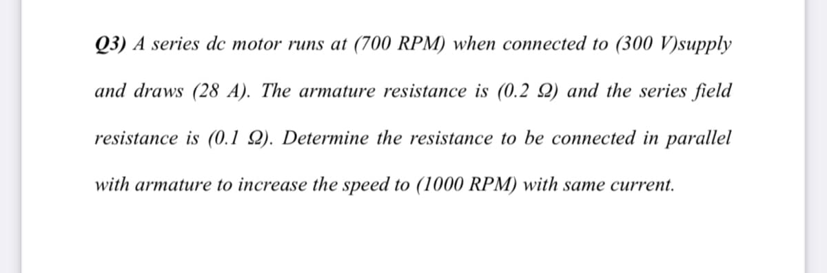 Q3) A series dc motor runs at (700 RPM) when connected to (300 V)supply
and draws (28 A). The armature resistance is (0.2 Q) and the series field
resistance is (0.1 Q). Determine the resistance to be connected in parallel
with armature to increase the speed to (1000 RPM) with same current.
