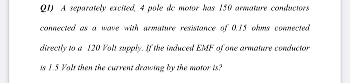 Q1) A separately excited, 4 pole dc motor has 150 armature conductors
connected as a wave with armature resistance of 0.15 ohms connected
directly to a 120 Volt supply. If the induced EMF of one armature conductor
is 1.5 Volt then the current drawing by the motor is?
