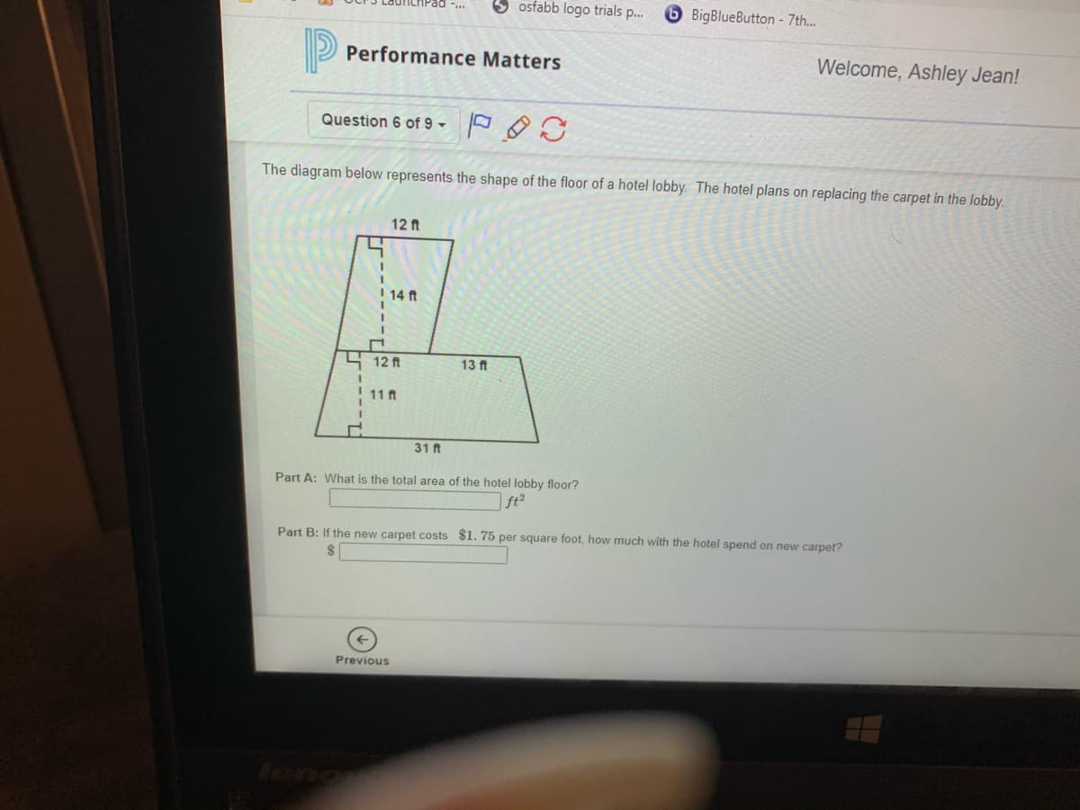 osfabb logo trials p.
BigBlueButton - 7th...
Performance Matters
Welcome, Ashley Jean!
Question 6 of 9 ►
The diagram below represents the shape of the floor of a hotel lobby. The hotel plans on replacing the carpet in the lobby.
12 ft
14 ft
S 12 ft
13 ft
11 ft
31 ft
Part A: What is the total area of the hotel lobby floor?
| ft²
Part B: If the new carpet costs $1. 75 per square foot, how much with the hotel spend on new carpet?
Previous
feng
