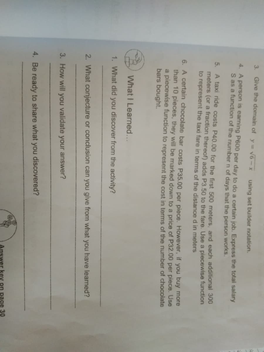 3.
Give the domain of y= v6-x
using set builder notation.
4. A person is earning P600 per day to do a certain job. Express the total salary
S as a function of the number n of days that the person works.
5. A taxi ride costs P40.00 for the first 500 meters, and each additional 300
meters (or a fraction thereof) adds P3.50 to the fare. Use a piecewise function
to represent the taxi fare in terms of the distance d in meters
6. A certain chocolate bar costs P35.00 per piece. However, if you buy more
than 10 pieces, they will be marked down to a price of P32.00 per piece. Use
a piecewise function to represent the cost in terms of the number of chocolate
bars bought.
What I Learned...
1. What did you discover from the activity?
2. What conjecture or conclusion can you give from what you have learned?
3. How will you validate your answer?
4. Be ready to share what you discovered?
swer key on page 30
