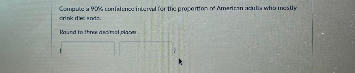 Compute a 90% confidence interval for the proportion of American adults who mostly
drink diet soda.
Round to three decimal places.
