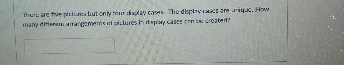 There are five pictures but only four display cases. The display cases are unique. How
many different arrangements of pictures in display cases can be created?