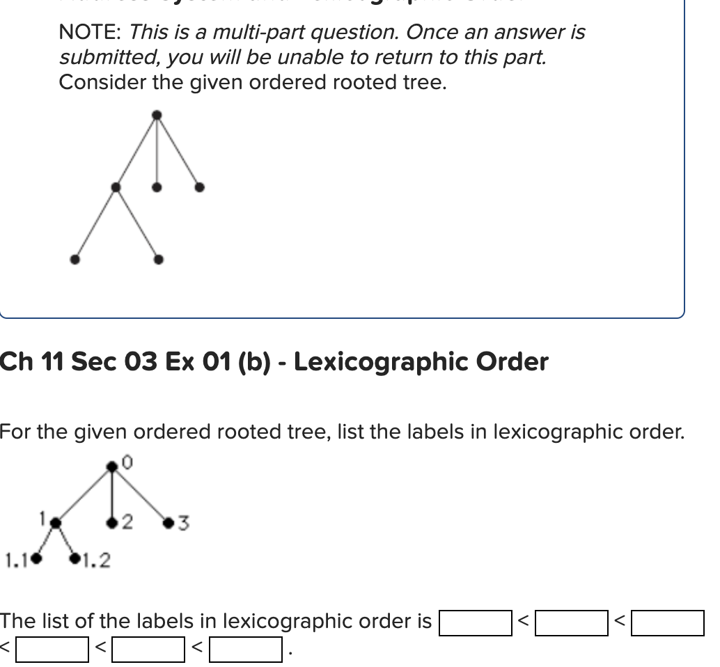 NOTE: This is a multi-part question. Once an answer is
submitted, you will be unable to return to this part.
Consider the given ordered rooted tree.
Ch 11 Sec 03 Ex 01 (b) - Lexicographic Order
For the given ordered rooted tree, list the labels in lexicographic order.
0
1.10
1.2
3
The list of the labels in lexicographic order is
<