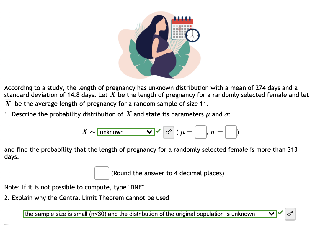 …‒‒‒‒
Ⓒ
X ~unknown
---
According to a study, the length of pregnancy has unknown distribution with a mean of 274 days and a
standard deviation of 14.8 days. Let X be the length of pregnancy for a randomly selected female and let
X be the average length of pregnancy for a random sample of size 11.
1. Describe the probability distribution of X and state its parameters μ and σ:
or (μ=
σ =
and find the probability that the length of pregnancy for a randomly selected female is more than 313
days.
(Round the answer to 4 decimal places)
Note: If it is not possible to compute, type "DNE"
2. Explain why the Central Limit Theorem cannot be used
the sample size is small (n<30) and the distribution of the original population is unknown