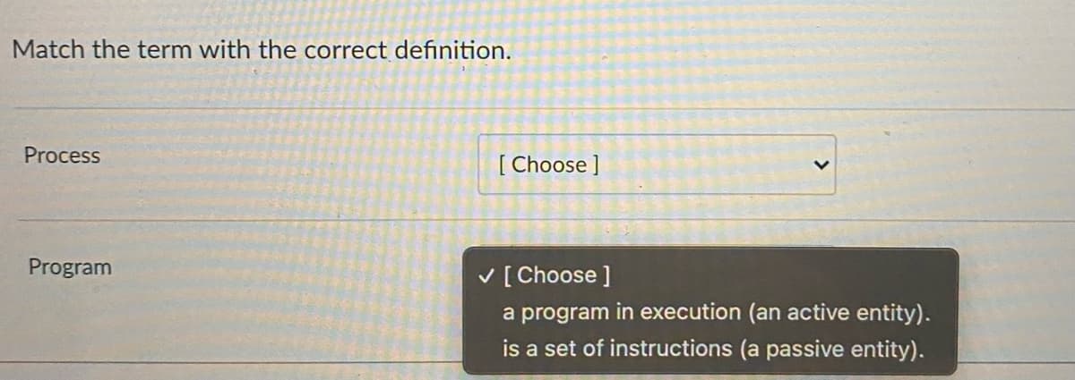 Match the term with the correct definition.
Process
Program
[ Choose ]
✓ [Choose ]
a program in execution (an active entity).
is a set of instructions (a passive entity).