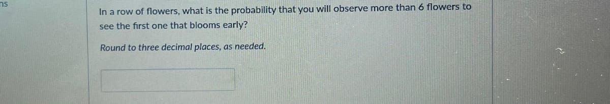 ms
In a row of flowers, what is the probability that you will observe more than 6 flowers to
see the first one that blooms early?
Round to three decimal places, as needed.