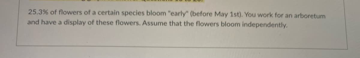 25.3% of flowers of a certain species bloom "early" (before May 1st). You work for an arboretum
and have a display of these flowers. Assume that the flowers bloom independently.