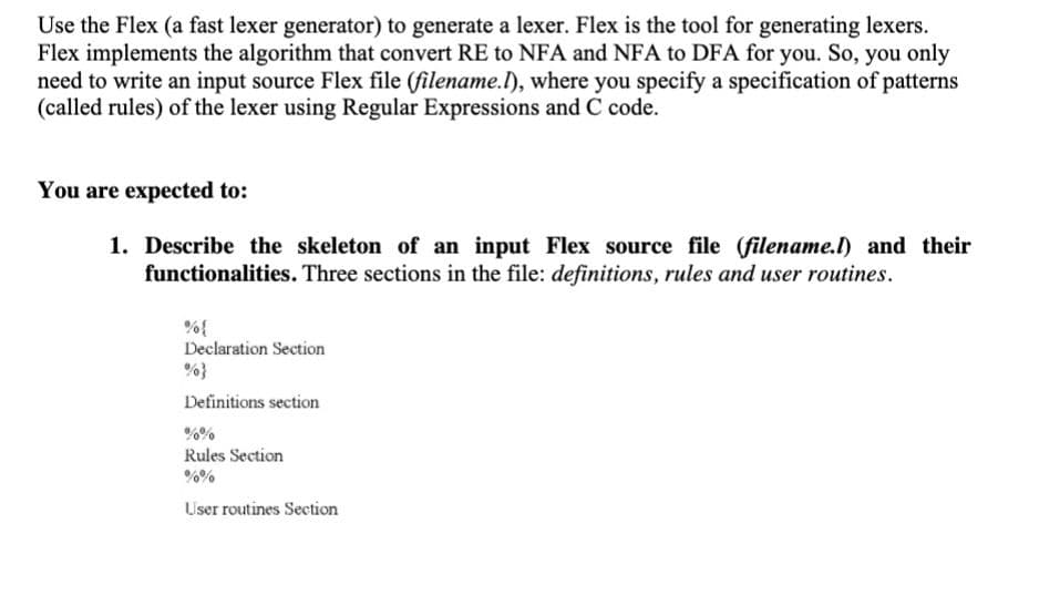 Use the Flex (a fast lexer generator) to generate a lexer. Flex is the tool for generating lexers.
Flex implements the algorithm that convert RE to NFA and NFA to DFA for you. So, you only
need to write an input source Flex file (filename.I), where you specify a specification of patterns
(called rules) of the lexer using Regular Expressions and C code.
You are expected to:
1. Describe the skeleton of an input Flex source file (filename.l) and their
functionalities. Three sections in the file: definitions, rules and user routines.
%{
Declaration Section
Definitions section
%%
Rules Section
User routines Section