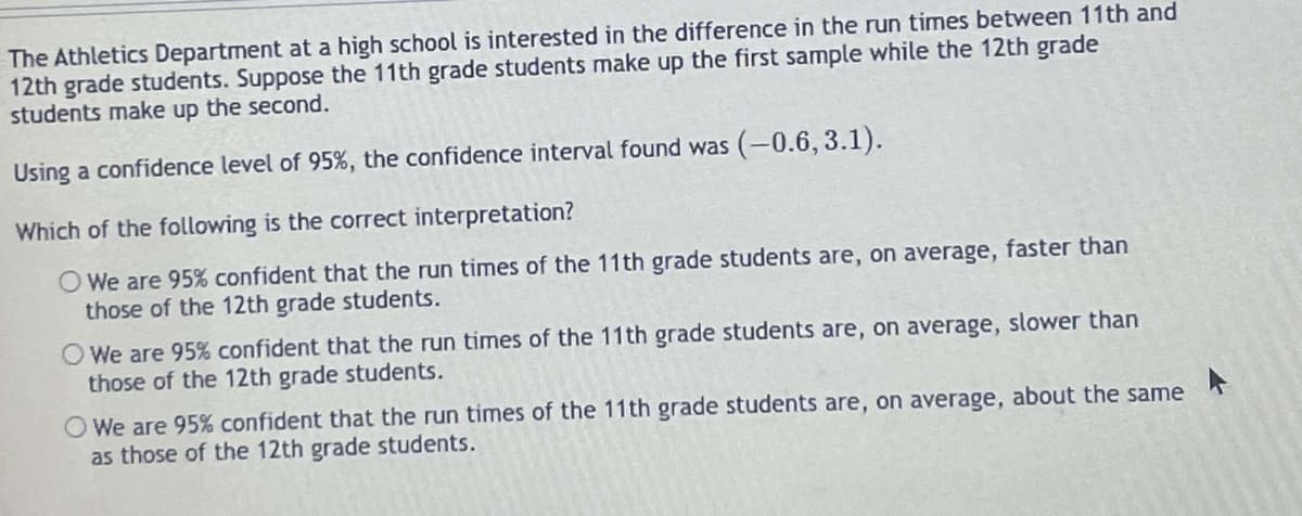 The Athletics Department at a high school is interested in the difference in the run times between 11th and
12th grade students. Suppose the 11th grade students make up the first sample while the 12th grade
students make up the second.
Using a confidence level of 95%, the confidence interval found was (-0.6, 3.1).
Which of the following is the correct interpretation?
O We are 95% confident that the run times of the 11th grade students are, on average, faster than
those of the 12th grade students.
O We are 95% confident that the run times of the 11th grade students are, on average, slower than
those of the 12th grade students.
O We are 95% confident that the run times of the 11th grade students are, on average, about the same
as those of the 12th grade students.